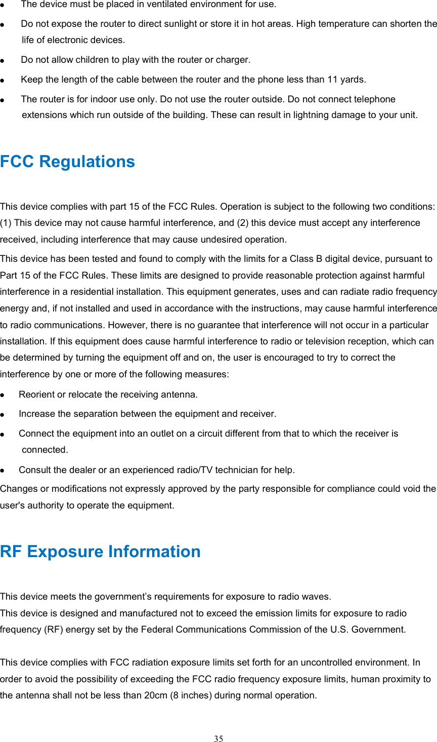 35       The device must be placed in ventilated environment for use.      Do not expose the router to direct sunlight or store it in hot areas. High temperature can shorten the life of electronic devices.      Do not allow children to play with the router or charger.      Keep the length of the cable between the router and the phone less than 11 yards.      The router is for indoor use only. Do not use the router outside. Do not connect telephone extensions which run outside of the building. These can result in lightning damage to your unit. FCC Regulations This device complies with part 15 of the FCC Rules. Operation is subject to the following two conditions: (1) This device may not cause harmful interference, and (2) this device must accept any interference received, including interference that may cause undesired operation. This device has been tested and found to comply with the limits for a Class B digital device, pursuant to Part 15 of the FCC Rules. These limits are designed to provide reasonable protection against harmful interference in a residential installation. This equipment generates, uses and can radiate radio frequency energy and, if not installed and used in accordance with the instructions, may cause harmful interference to radio communications. However, there is no guarantee that interference will not occur in a particular installation. If this equipment does cause harmful interference to radio or television reception, which can be determined by turning the equipment off and on, the user is encouraged to try to correct the interference by one or more of the following measures:  Reorient or relocate the receiving antenna.  Increase the separation between the equipment and receiver.  Connect the equipment into an outlet on a circuit different from that to which the receiver is connected.  Consult the dealer or an experienced radio/TV technician for help. Changes or modifications not expressly approved by the party responsible for compliance could void the user&apos;s authority to operate the equipment. RF Exposure Information This device meets the government’s requirements for exposure to radio waves. This device is designed and manufactured not to exceed the emission limits for exposure to radio frequency (RF) energy set by the Federal Communications Commission of the U.S. Government.  This device complies with FCC radiation exposure limits set forth for an uncontrolled environment. In order to avoid the possibility of exceeding the FCC radio frequency exposure limits, human proximity to the antenna shall not be less than 20cm (8 inches) during normal operation. 