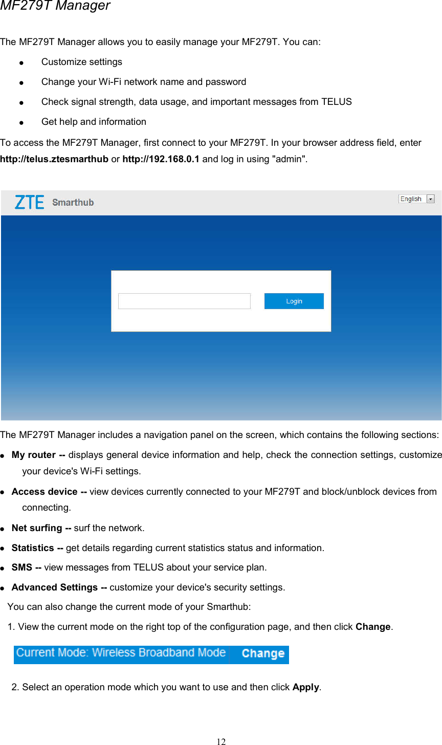 12  MF279T Manager The MF279T Manager allows you to easily manage your MF279T. You can:  Customize settings  Change your Wi-Fi network name and password  Check signal strength, data usage, and important messages from TELUS  Get help and information To access the MF279T Manager, first connect to your MF279T. In your browser address field, enter http://telus.ztesmarthub or http://192.168.0.1 and log in using &quot;admin&quot;.     The MF279T Manager includes a navigation panel on the screen, which contains the following sections:  My router -- displays general device information and help, check the connection settings, customize your device&apos;s Wi-Fi settings.  Access device -- view devices currently connected to your MF279T and block/unblock devices from connecting.  Net surfing -- surf the network.    Statistics -- get details regarding current statistics status and information.  SMS -- view messages from TELUS about your service plan.    Advanced Settings -- customize your device&apos;s security settings.   You can also change the current mode of your Smarthub: 1. View the current mode on the right top of the configuration page, and then click Change.                                            2. Select an operation mode which you want to use and then click Apply. 