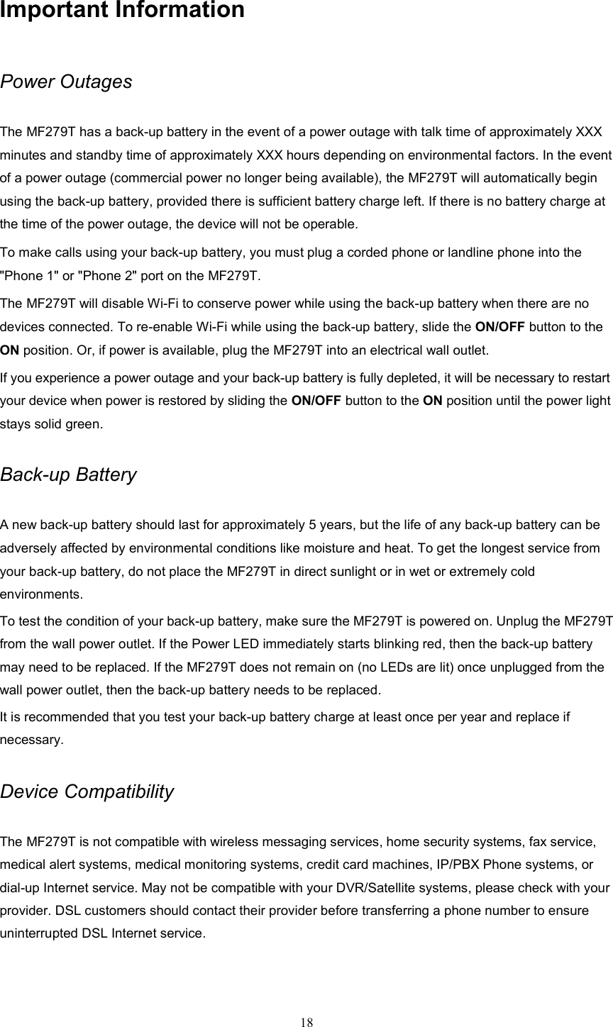 18  Important Information Power Outages The MF279T has a back-up battery in the event of a power outage with talk time of approximately XXX minutes and standby time of approximately XXX hours depending on environmental factors. In the event of a power outage (commercial power no longer being available), the MF279T will automatically begin using the back-up battery, provided there is sufficient battery charge left. If there is no battery charge at the time of the power outage, the device will not be operable. To make calls using your back-up battery, you must plug a corded phone or landline phone into the &quot;Phone 1&quot; or &quot;Phone 2&quot; port on the MF279T.   The MF279T will disable Wi-Fi to conserve power while using the back-up battery when there are no devices connected. To re-enable Wi-Fi while using the back-up battery, slide the ON/OFF button to the ON position. Or, if power is available, plug the MF279T into an electrical wall outlet.     If you experience a power outage and your back-up battery is fully depleted, it will be necessary to restart your device when power is restored by sliding the ON/OFF button to the ON position until the power light stays solid green. Back-up Battery A new back-up battery should last for approximately 5 years, but the life of any back-up battery can be adversely affected by environmental conditions like moisture and heat. To get the longest service from your back-up battery, do not place the MF279T in direct sunlight or in wet or extremely cold environments. To test the condition of your back-up battery, make sure the MF279T is powered on. Unplug the MF279T from the wall power outlet. If the Power LED immediately starts blinking red, then the back-up battery may need to be replaced. If the MF279T does not remain on (no LEDs are lit) once unplugged from the wall power outlet, then the back-up battery needs to be replaced. It is recommended that you test your back-up battery charge at least once per year and replace if necessary.    Device Compatibility The MF279T is not compatible with wireless messaging services, home security systems, fax service, medical alert systems, medical monitoring systems, credit card machines, IP/PBX Phone systems, or dial-up Internet service. May not be compatible with your DVR/Satellite systems, please check with your provider. DSL customers should contact their provider before transferring a phone number to ensure uninterrupted DSL Internet service. 
