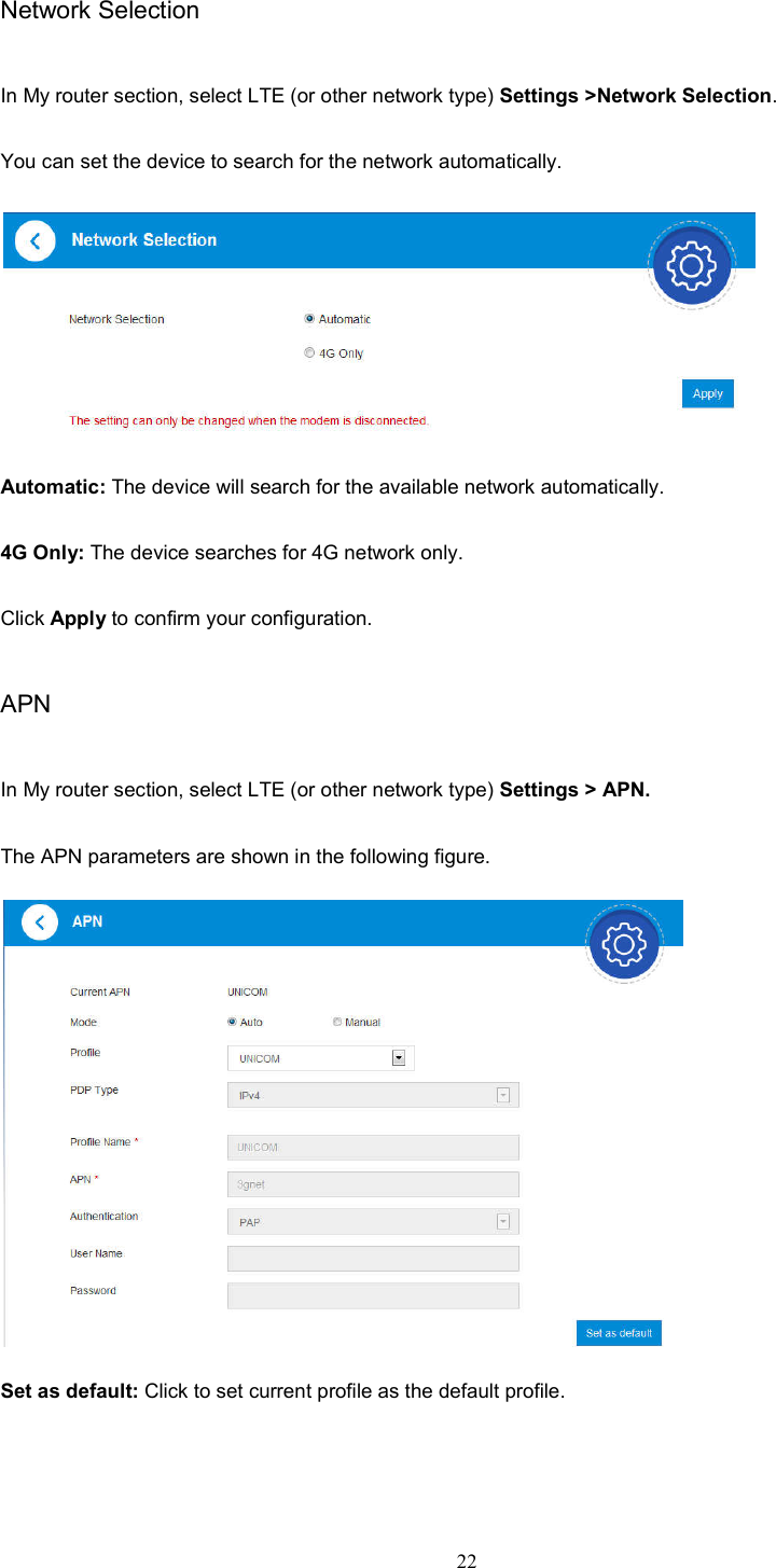 22  Network Selection In My router section, select LTE (or other network type) Settings &gt;Network Selection. You can set the device to search for the network automatically.    Automatic: The device will search for the available network automatically. 4G Only: The device searches for 4G network only. Click Apply to confirm your configuration. APN   In My router section, select LTE (or other network type) Settings &gt; APN.     The APN parameters are shown in the following figure.  Set as default: Click to set current profile as the default profile.     