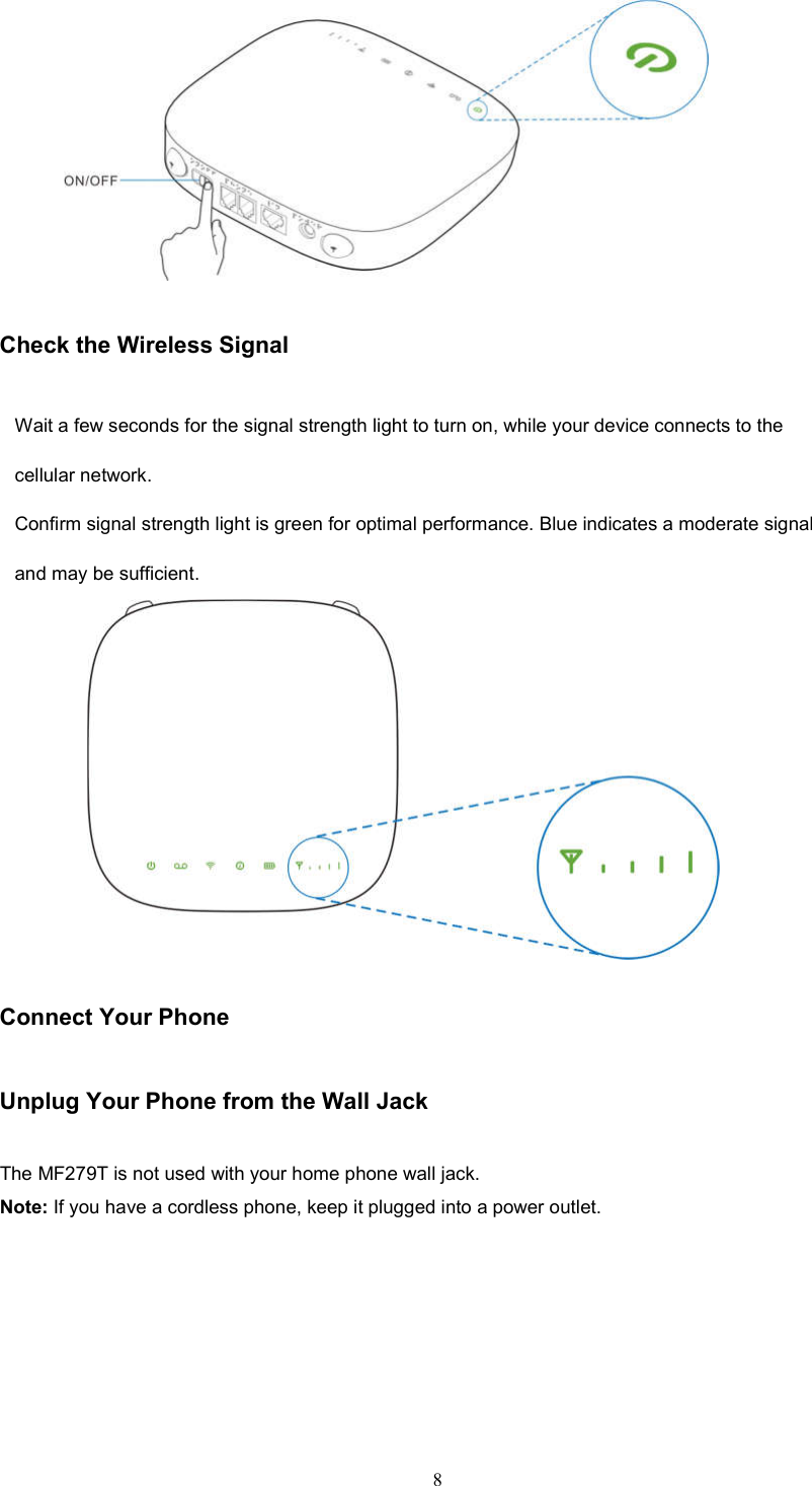 8        Check the Wireless Signal Wait a few seconds for the signal strength light to turn on, while your device connects to the cellular network. Conﬁrm signal strength light is green for optimal performance. Blue indicates a moderate signal and may be sufficient.         Connect Your Phone Unplug Your Phone from the Wall Jack The MF279T is not used with your home phone wall jack. Note: If you have a cordless phone, keep it plugged into a power outlet. 