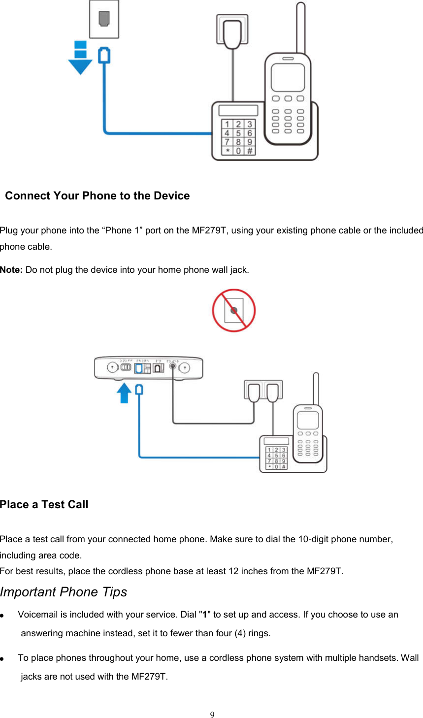 9           Connect Your Phone to the Device Plug your phone into the “Phone 1” port on the MF279T, using your existing phone cable or the included phone cable. Note: Do not plug the device into your home phone wall jack.              Place a Test Call   Place a test call from your connected home phone. Make sure to dial the 10-digit phone number, including area code. For best results, place the cordless phone base at least 12 inches from the MF279T. Important Phone Tips  Voicemail is included with your service. Dial &quot;1&quot; to set up and access. If you choose to use an answering machine instead, set it to fewer than four (4) rings.    To place phones throughout your home, use a cordless phone system with multiple handsets. Wall jacks are not used with the MF279T.  