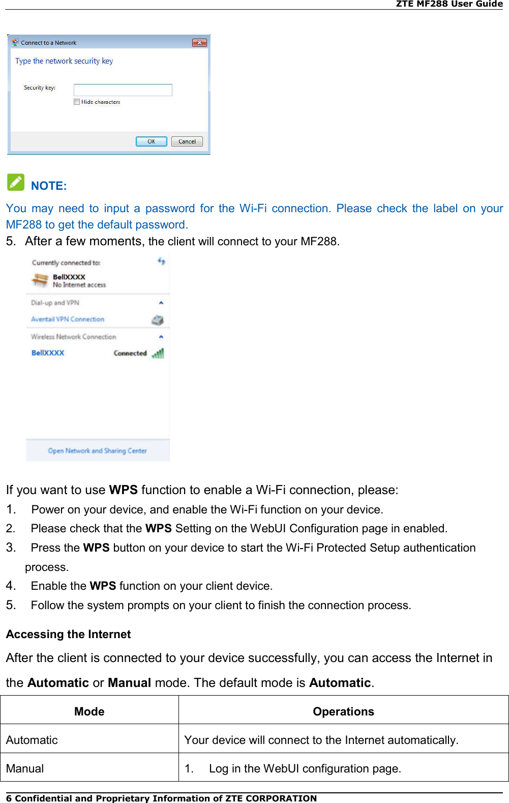    ZTE MF288 User Guide 6 Confidential and Proprietary Information of ZTE CORPORATION    NOTE: You  may  need  to  input  a  password  for  the  Wi-Fi  connection.  Please  check  the  label  on  your MF288 to get the default password. 5.  After a few moments, the client will connect to your MF288.  If you want to use WPS function to enable a Wi-Fi connection, please: 1.    Power on your device, and enable the Wi-Fi function on your device. 2.    Please check that the WPS Setting on the WebUI Configuration page in enabled. 3.    Press the WPS button on your device to start the Wi-Fi Protected Setup authentication process. 4.    Enable the WPS function on your client device. 5.    Follow the system prompts on your client to finish the connection process. Accessing the Internet After the client is connected to your device successfully, you can access the Internet in the Automatic or Manual mode. The default mode is Automatic. Mode  Operations Automatic  Your device will connect to the Internet automatically. Manual  1.    Log in the WebUI configuration page.   