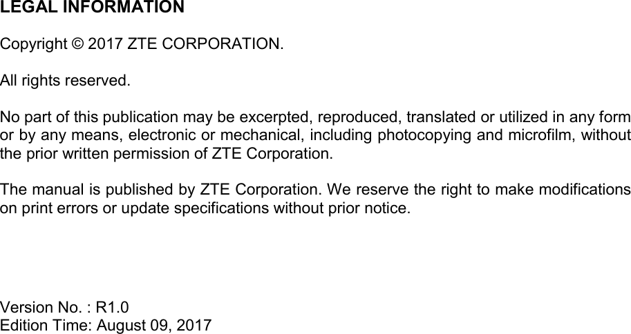 LEGAL INFORMATION  Copyright © 2017 ZTE CORPORATION.  All rights reserved.  No part of this publication may be excerpted, reproduced, translated or utilized in any form or by any means, electronic or mechanical, including photocopying and microfilm, without the prior written permission of ZTE Corporation.  The manual is published by ZTE Corporation. We reserve the right to make modifications on print errors or update specifications without prior notice.     Version No. : R1.0 Edition Time: August 09, 2017 
