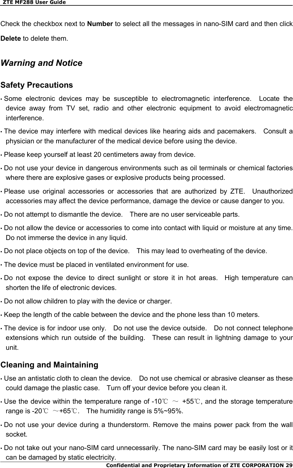   ZTE MF288 User Guide  Confidential and Proprietary Information of ZTE CORPORATION 29Check the checkbox next to Number to select all the messages in nano-SIM card and then click Delete to delete them.   Warning and Notice Safety Precautions • Some  electronic  devices  may  be  susceptible  to  electromagnetic  interference.    Locate  the device  away  from  TV  set,  radio  and  other  electronic  equipment  to  avoid  electromagnetic interference. • The device may interfere with medical devices like hearing aids and pacemakers.    Consult a physician or the manufacturer of the medical device before using the device. • Please keep yourself at least 20 centimeters away from device. • Do not use your device in dangerous environments such as oil terminals or chemical factories where there are explosive gases or explosive products being processed. • Please  use  original  accessories  or  accessories  that  are  authorized  by  ZTE.    Unauthorized accessories may affect the device performance, damage the device or cause danger to you. • Do not attempt to dismantle the device.    There are no user serviceable parts. • Do not allow the device or accessories to come into contact with liquid or moisture at any time.   Do not immerse the device in any liquid. • Do not place objects on top of the device.    This may lead to overheating of the device. • The device must be placed in ventilated environment for use. • Do  not  expose  the  device  to  direct  sunlight  or  store  it  in  hot  areas.    High  temperature  can shorten the life of electronic devices. • Do not allow children to play with the device or charger. • Keep the length of the cable between the device and the phone less than 10 meters. • The device is for indoor use only.    Do not use the device outside.    Do not connect telephone extensions which  run  outside  of the building.    These  can  result  in lightning  damage  to  your unit. Cleaning and Maintaining • Use an antistatic cloth to clean the device.    Do not use chemical or abrasive cleanser as these could damage the plastic case.    Turn off your device before you clean it. • Use the device within the temperature range of -10℃ ～  +55℃, and the storage temperature range is -20℃ ～+65℃.    The humidity range is 5%~95%.   • Do not  use your  device during  a thunderstorm. Remove the  mains power pack from the wall socket. • Do not take out your nano-SIM card unnecessarily. The nano-SIM card may be easily lost or it can be damaged by static electricity. 