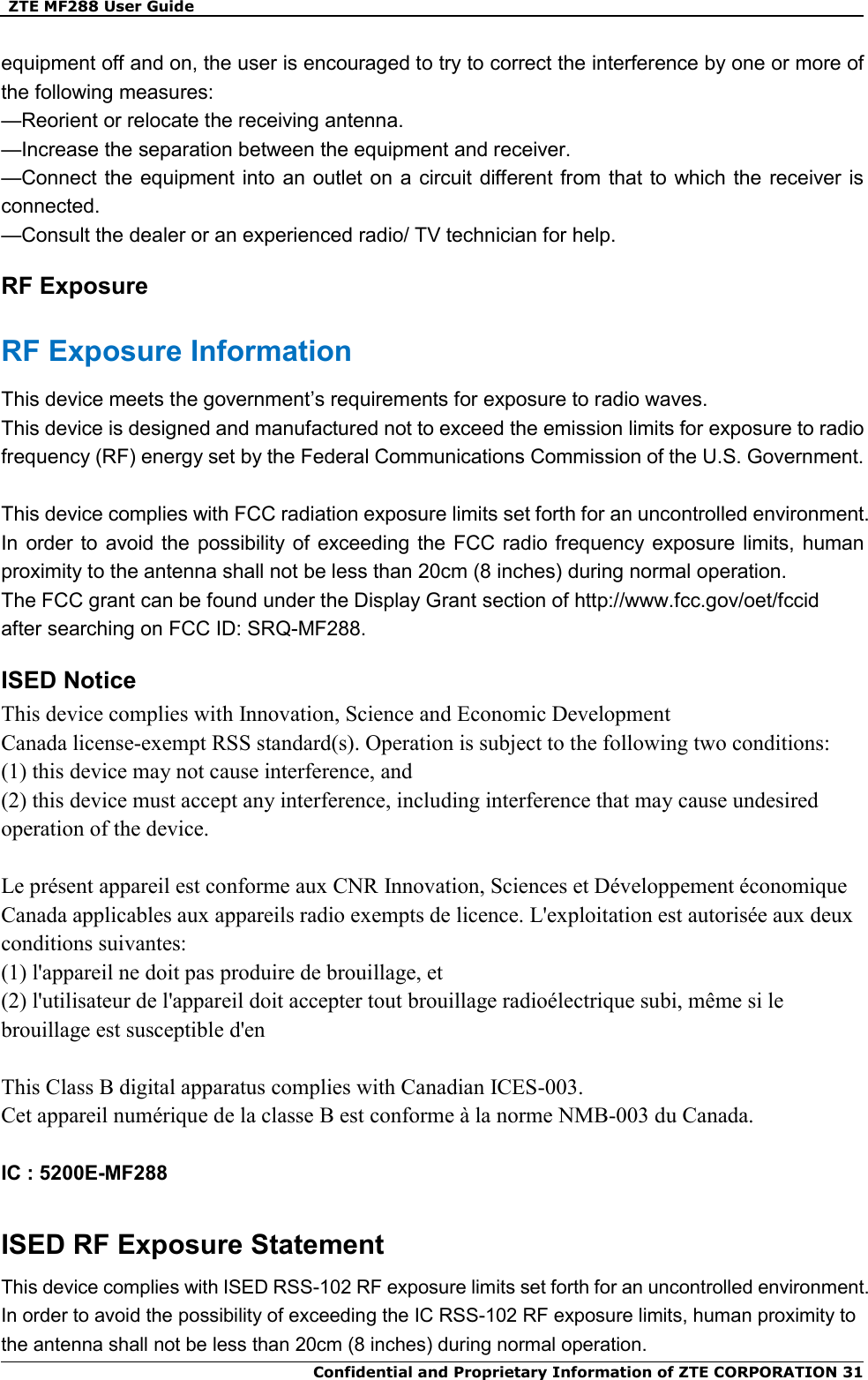   ZTE MF288 User Guide  Confidential and Proprietary Information of ZTE CORPORATION 31equipment off and on, the user is encouraged to try to correct the interference by one or more of the following measures: —Reorient or relocate the receiving antenna. —Increase the separation between the equipment and receiver. —Connect the equipment into an outlet on a circuit different from that to which the  receiver is connected. —Consult the dealer or an experienced radio/ TV technician for help. RF Exposure RF Exposure Information This device meets the government’s requirements for exposure to radio waves. This device is designed and manufactured not to exceed the emission limits for exposure to radio frequency (RF) energy set by the Federal Communications Commission of the U.S. Government.  This device complies with FCC radiation exposure limits set forth for an uncontrolled environment. In order to avoid the  possibility  of exceeding the FCC radio frequency exposure limits,  human proximity to the antenna shall not be less than 20cm (8 inches) during normal operation. The FCC grant can be found under the Display Grant section of http://www.fcc.gov/oet/fccid   after searching on FCC ID: SRQ-MF288. ISED Notice This device complies with Innovation, Science and Economic Development Canada license-exempt RSS standard(s). Operation is subject to the following two conditions: (1) this device may not cause interference, and   (2) this device must accept any interference, including interference that may cause undesired operation of the device.  Le présent appareil est conforme aux CNR Innovation, Sciences et Développement économique Canada applicables aux appareils radio exempts de licence. L&apos;exploitation est autorisée aux deux conditions suivantes:   (1) l&apos;appareil ne doit pas produire de brouillage, et   (2) l&apos;utilisateur de l&apos;appareil doit accepter tout brouillage radioélectrique subi, même si le brouillage est susceptible d&apos;en  This Class B digital apparatus complies with Canadian ICES-003. Cet appareil numérique de la classe B est conforme à la norme NMB-003 du Canada.  IC : 5200E-MF288  ISED RF Exposure Statement This device complies with ISED RSS-102 RF exposure limits set forth for an uncontrolled environment. In order to avoid the possibility of exceeding the IC RSS-102 RF exposure limits, human proximity to the antenna shall not be less than 20cm (8 inches) during normal operation. 
