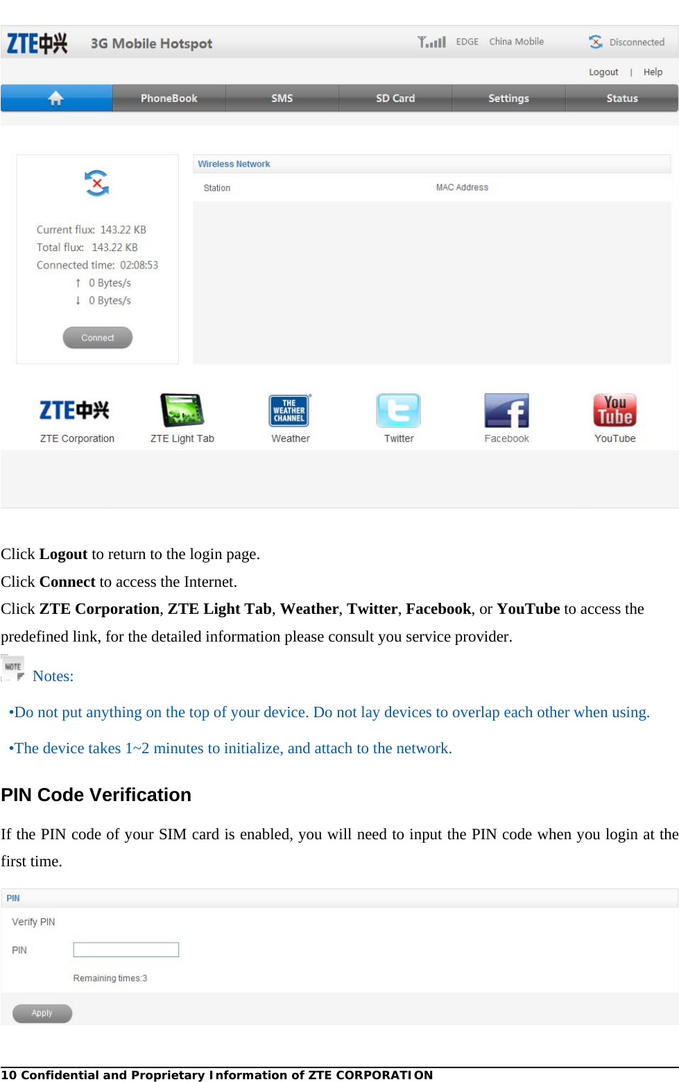  10 Confidential and Proprietary Information of ZTE CORPORATION  Click Logout to return to the login page. Click Connect to access the Internet. Click ZTE Corporation, ZTE Light Tab, Weather, Twitter, Facebook, or YouTube to access the predefined link, for the detailed information please consult you service provider.  Notes: •Do not put anything on the top of your device. Do not lay devices to overlap each other when using. •The device takes 1~2 minutes to initialize, and attach to the network. PIN Code Verification If the PIN code of your SIM card is enabled, you will need to input the PIN code when you login at the first time.  