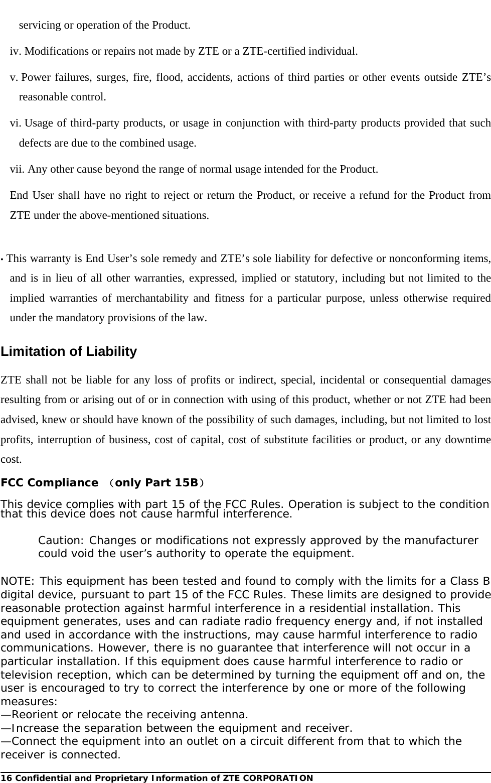  16 Confidential and Proprietary Information of ZTE CORPORATIONservicing or operation of the Product. iv. Modifications or repairs not made by ZTE or a ZTE-certified individual. v. Power failures, surges, fire, flood, accidents, actions of third parties or other events outside ZTE’s reasonable control. vi. Usage of third-party products, or usage in conjunction with third-party products provided that such defects are due to the combined usage. vii. Any other cause beyond the range of normal usage intended for the Product. End User shall have no right to reject or return the Product, or receive a refund for the Product from ZTE under the above-mentioned situations.  • This warranty is End User’s sole remedy and ZTE’s sole liability for defective or nonconforming items, and is in lieu of all other warranties, expressed, implied or statutory, including but not limited to the implied warranties of merchantability and fitness for a particular purpose, unless otherwise required under the mandatory provisions of the law. Limitation of Liability ZTE shall not be liable for any loss of profits or indirect, special, incidental or consequential damages resulting from or arising out of or in connection with using of this product, whether or not ZTE had been advised, knew or should have known of the possibility of such damages, including, but not limited to lost profits, interruption of business, cost of capital, cost of substitute facilities or product, or any downtime cost. FCC Compliance （only Part 15B）  This device complies with part 15 of the FCC Rules. Operation is subject to the condition that this device does not cause harmful interference.  Caution: Changes or modifications not expressly approved by the manufacturer could void the user’s authority to operate the equipment.  NOTE: This equipment has been tested and found to comply with the limits for a Class B digital device, pursuant to part 15 of the FCC Rules. These limits are designed to provide reasonable protection against harmful interference in a residential installation. This equipment generates, uses and can radiate radio frequency energy and, if not installed and used in accordance with the instructions, may cause harmful interference to radio communications. However, there is no guarantee that interference will not occur in a particular installation. If this equipment does cause harmful interference to radio or television reception, which can be determined by turning the equipment off and on, the user is encouraged to try to correct the interference by one or more of the following measures: —Reorient or relocate the receiving antenna. —Increase the separation between the equipment and receiver. —Connect the equipment into an outlet on a circuit different from that to which the receiver is connected. 