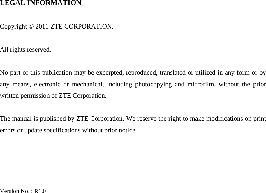   LEGAL INFORMATION  Copyright © 2011 ZTE CORPORATION.  All rights reserved.  No part of this publication may be excerpted, reproduced, translated or utilized in any form or by any means, electronic or mechanical, including photocopying and microfilm, without the prior written permission of ZTE Corporation.  The manual is published by ZTE Corporation. We reserve the right to make modifications on print errors or update specifications without prior notice.     Version No. : R1.0   