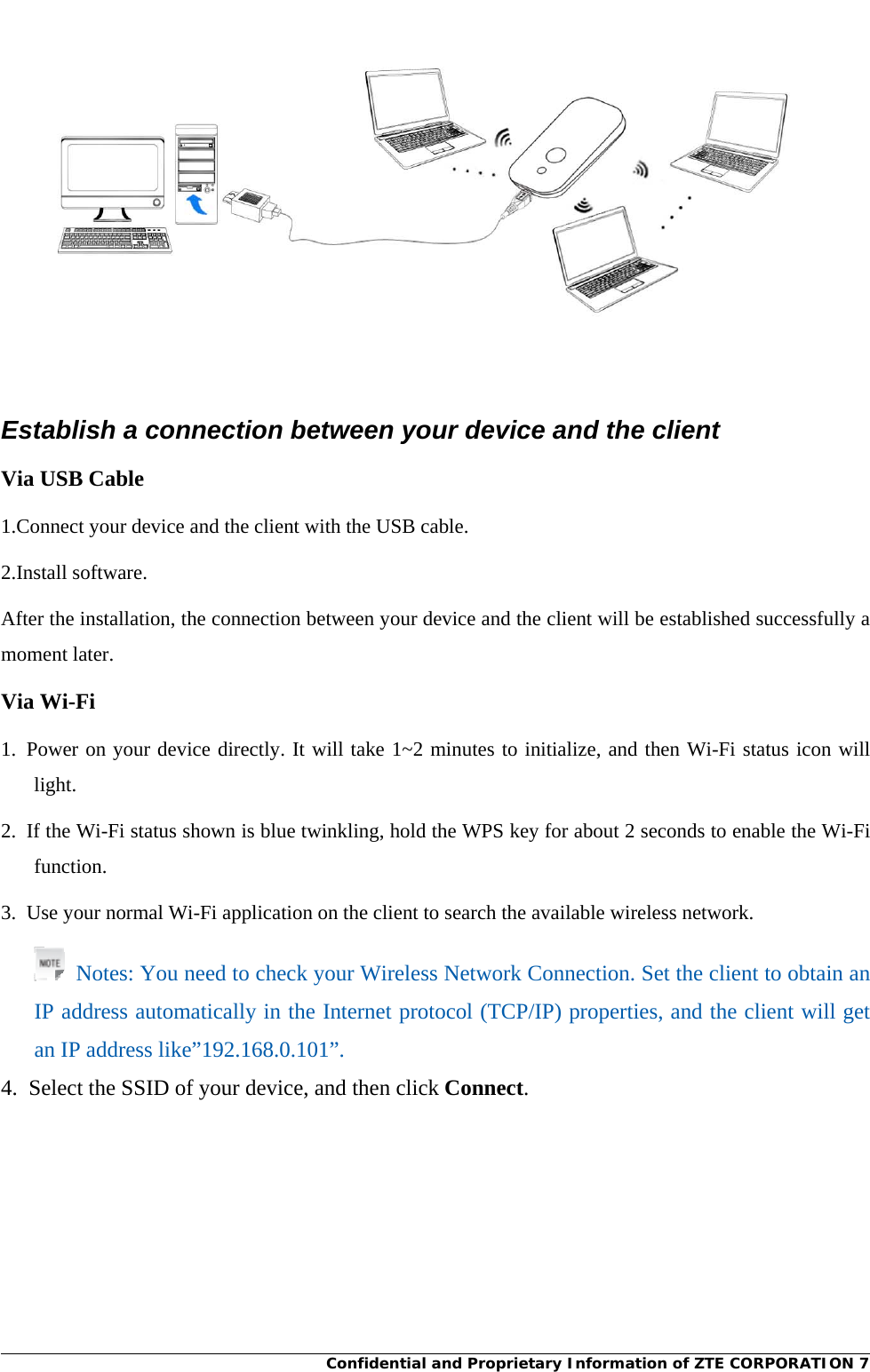    Confidential and Proprietary Information of ZTE CORPORATION 7 Establish a connection between your device and the client Via USB Cable 1.Connect your device and the client with the USB cable. 2.Install software. After the installation, the connection between your device and the client will be established successfully a moment later. Via Wi-Fi 1. Power on your device directly. It will take 1~2 minutes to initialize, and then Wi-Fi status icon will light. 2.  If the Wi-Fi status shown is blue twinkling, hold the WPS key for about 2 seconds to enable the Wi-Fi function. 3.  Use your normal Wi-Fi application on the client to search the available wireless network.   Notes: You need to check your Wireless Network Connection. Set the client to obtain an IP address automatically in the Internet protocol (TCP/IP) properties, and the client will get an IP address like”192.168.0.101”. 4.  Select the SSID of your device, and then click Connect. 