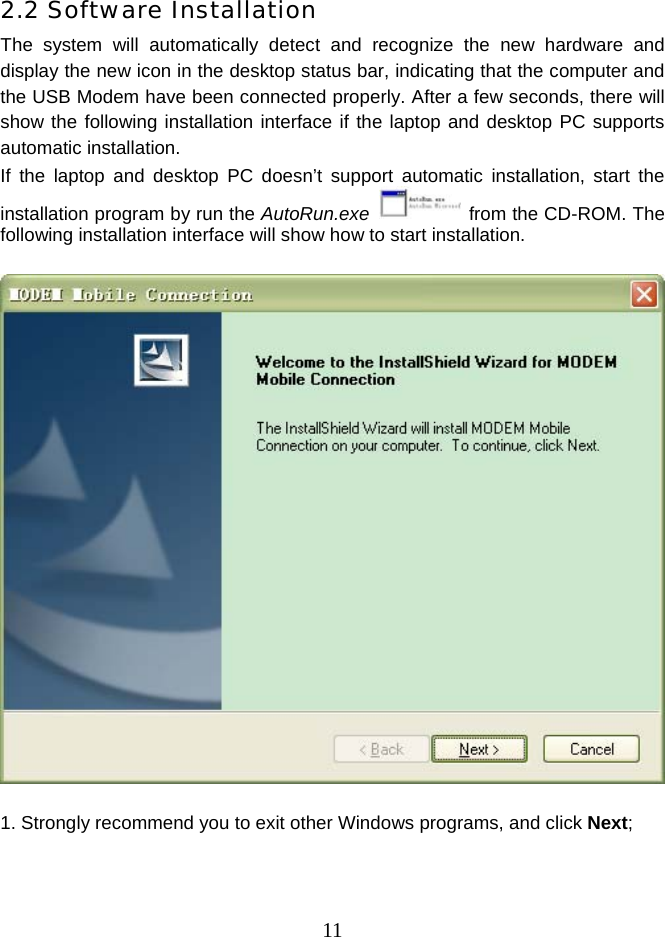  112.2 Software Installation The system will automatically detect and recognize the new hardware and display the new icon in the desktop status bar, indicating that the computer and the USB Modem have been connected properly. After a few seconds, there will show the following installation interface if the laptop and desktop PC supports automatic installation. If the laptop and desktop PC doesn’t support automatic installation, start the installation program by run the AutoRun.exe    from the CD-ROM. The following installation interface will show how to start installation.      1. Strongly recommend you to exit other Windows programs, and click Next; 