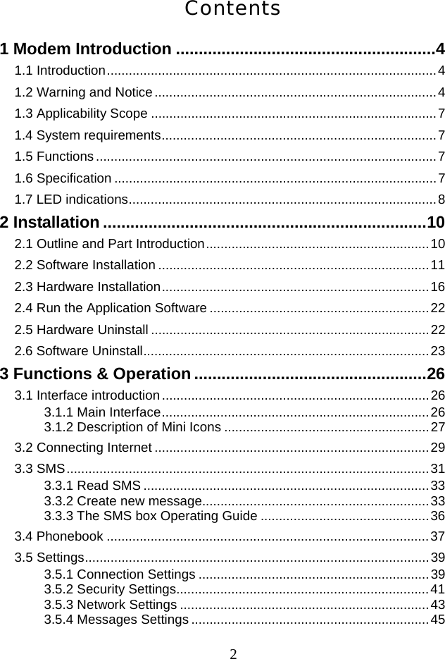  2Contents 1 Modem Introduction ......................................................... 4 1.1 Introduction .......................................................................................... 4 1.2 Warning and Notice ............................................................................. 4 1.3 Applicability Scope .............................................................................. 7 1.4 System requirements ........................................................................... 7 1.5 Functions ............................................................................................. 7 1.6 Specification ........................................................................................ 7 1.7 LED indications .................................................................................... 8 2 Installation ....................................................................... 10 2.1 Outline and Part Introduction ............................................................. 10 2.2 Software Installation .......................................................................... 11 2.3 Hardware Installation ......................................................................... 16 2.4 Run the Application Software ............................................................ 22 2.5 Hardware Uninstall ............................................................................ 22 2.6 Software Uninstall .............................................................................. 23 3 Functions &amp; Operation ................................................... 26 3.1 Interface introduction ......................................................................... 26 3.1.1 Main Interface ......................................................................... 26 3.1.2 Description of Mini Icons ........................................................ 27 3.2 Connecting Internet ........................................................................... 29 3.3 SMS ................................................................................................... 31 3.3.1 Read SMS .............................................................................. 33 3.3.2 Create new message.............................................................. 33 3.3.3 The SMS box Operating Guide .............................................. 36 3.4 Phonebook ........................................................................................ 37 3.5 Settings .............................................................................................. 39 3.5.1 Connection Settings ............................................................... 39 3.5.2 Security Settings..................................................................... 41 3.5.3 Network Settings .................................................................... 43 3.5.4 Messages Settings ................................................................. 45 