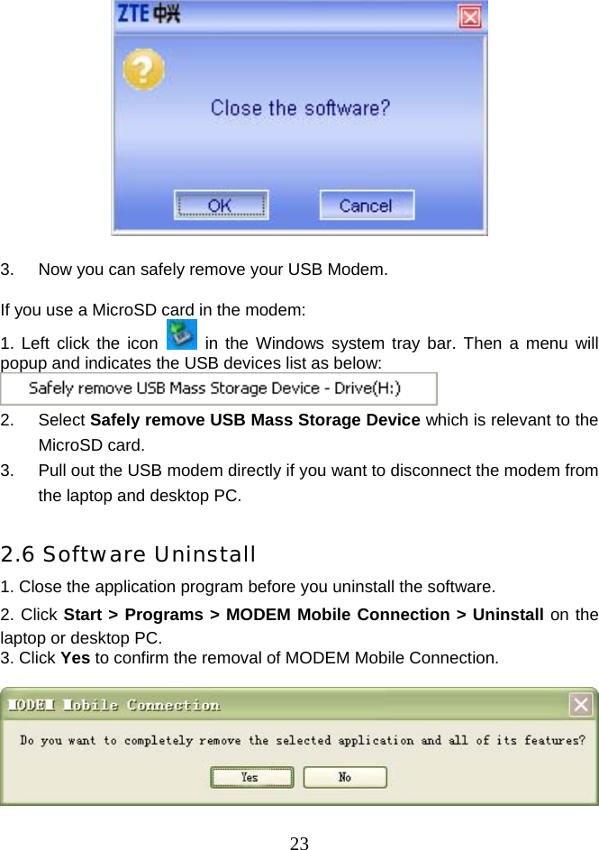  23  3.  Now you can safely remove your USB Modem.  If you use a MicroSD card in the modem: 1. Left click the icon   in the Windows system tray bar. Then a menu will popup and indicates the USB devices list as below:  2. Select Safely remove USB Mass Storage Device which is relevant to the MicroSD card. 3.  Pull out the USB modem directly if you want to disconnect the modem from the laptop and desktop PC.  2.6 Software Uninstall 1. Close the application program before you uninstall the software. 2. Click Start &gt; Programs &gt; MODEM Mobile Connection &gt; Uninstall on the laptop or desktop PC. 3. Click Yes to confirm the removal of MODEM Mobile Connection.   