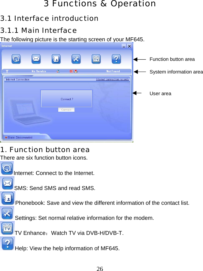  26 3 Functions &amp; Operation 3.1 Interface introduction 3.1.1 Main Interface The following picture is the starting screen of your MF645.             1. Function button area There are six function button icons.   Internet: Connect to the Internet. SMS: Send SMS and read SMS. Phonebook: Save and view the different information of the contact list.  Settings: Set normal relative information for the modem. TV Enhance：Watch TV via DVB-H/DVB-T.   Help: View the help information of MF645.  Function button area System information area User area 