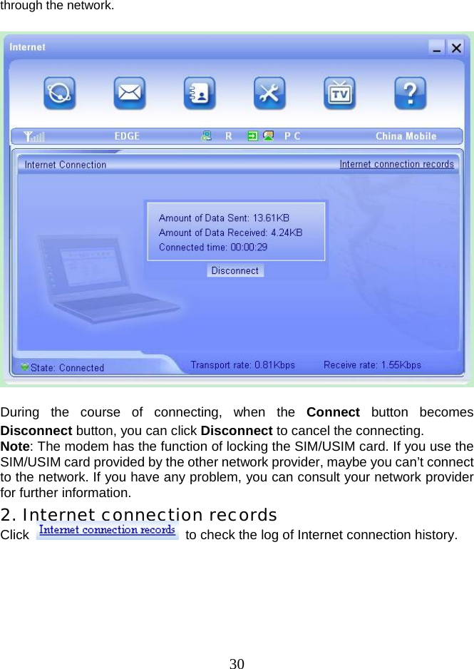  30through the network.    During the course of connecting, when the Connect button becomes Disconnect button, you can click Disconnect to cancel the connecting. Note: The modem has the function of locking the SIM/USIM card. If you use the SIM/USIM card provided by the other network provider, maybe you can’t connect to the network. If you have any problem, you can consult your network provider for further information. 2. Internet connection records Click    to check the log of Internet connection history.  