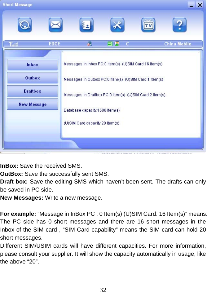  32  InBox: Save the received SMS. OutBox: Save the successfully sent SMS. Draft box: Save the editing SMS which haven’t been sent. The drafts can only be saved in PC side. New Messages: Write a new message.  For example: “Message in InBox PC : 0 Item(s) (U)SIM Card: 16 Item(s)” means: The PC side has 0 short messages and there are 16 short messages in the Inbox of the SIM card , “SIM Card capability” means the SIM card can hold 20 short messages. Different SIM/USIM cards will have different capacities. For more information, please consult your supplier. It will show the capacity automatically in usage, like the above “20”.  