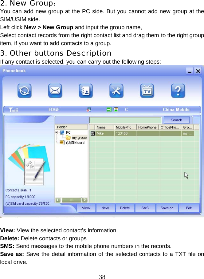  38 2. New Group： You can add new group at the PC side. But you cannot add new group at the SIM/USIM side. Left click New &gt; New Group and input the group name,   Select contact records from the right contact list and drag them to the right group item, if you want to add contacts to a group. 3. Other buttons Description If any contact is selected, you can carry out the following steps:   View: View the selected contact’s information. Delete: Delete contacts or groups. SMS: Send messages to the mobile phone numbers in the records. Save as: Save the detail information of the selected contacts to a TXT file on local drive. 