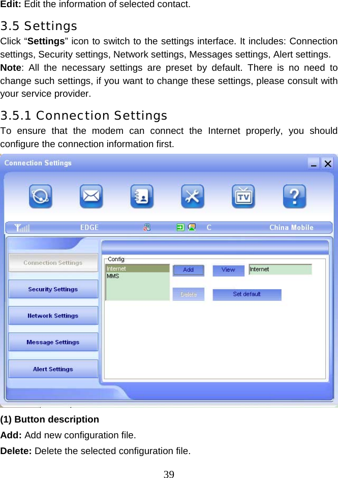  39Edit: Edit the information of selected contact. 3.5 Settings Click “Settings” icon to switch to the settings interface. It includes: Connection settings, Security settings, Network settings, Messages settings, Alert settings. Note: All the necessary settings are preset by default. There is no need to change such settings, if you want to change these settings, please consult with your service provider. 3.5.1 Connection Settings To ensure that the modem can connect the Internet properly, you should configure the connection information first.    (1) Button description Add: Add new configuration file. Delete: Delete the selected configuration file. 