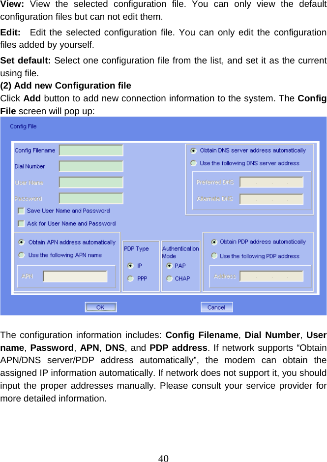  40View:  View the selected configuration file. You can only view the default configuration files but can not edit them. Edit:   Edit the selected configuration file. You can only edit the configuration files added by yourself. Set default: Select one configuration file from the list, and set it as the current using file. (2) Add new Configuration file Click Add button to add new connection information to the system. The Config File screen will pop up:   The configuration information includes: Config Filename, Dial Number, User name, Password, APN, DNS, and PDP address. If network supports “Obtain APN/DNS server/PDP address automatically”, the modem can obtain the assigned IP information automatically. If network does not support it, you should input the proper addresses manually. Please consult your service provider for more detailed information.      