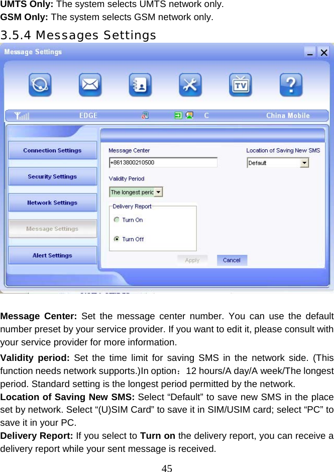  45UMTS Only: The system selects UMTS network only. GSM Only: The system selects GSM network only. 3.5.4 Messages Settings   Message Center: Set the message center number. You can use the default number preset by your service provider. If you want to edit it, please consult with your service provider for more information.   Validity period: Set the time limit for saving SMS in the network side. (This function needs network supports.)In option：12 hours/A day/A week/The longest period. Standard setting is the longest period permitted by the network. Location of Saving New SMS: Select “Default” to save new SMS in the place set by network. Select “(U)SIM Card” to save it in SIM/USIM card; select “PC” to save it in your PC. Delivery Report: If you select to Turn on the delivery report, you can receive a delivery report while your sent message is received. 