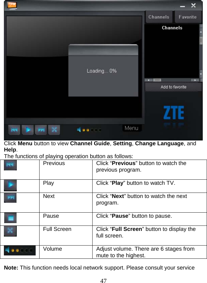  47  Click Menu button to view Channel Guide, Setting, Change Language, and Help. The functions of playing operation button as follows:  Previous  Click “Previous” button to watch the previous program.   Play  Click “Play” button to watch TV.   Next  Click “Next” button to watch the next program.   Pause  Click “Pause” button to pause.  Full Screen  Click “Full Screen” button to display the full screen.  Volume  Adjust volume. There are 6 stages from mute to the highest.  Note: This function needs local network support. Please consult your service 