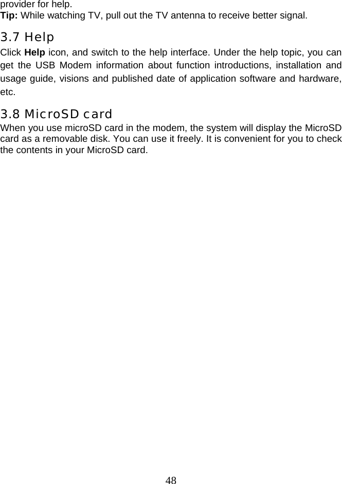  48provider for help. Tip: While watching TV, pull out the TV antenna to receive better signal. 3.7 Help Click Help icon, and switch to the help interface. Under the help topic, you can get the USB Modem information about function introductions, installation and usage guide, visions and published date of application software and hardware, etc. 3.8 MicroSD card When you use microSD card in the modem, the system will display the MicroSD card as a removable disk. You can use it freely. It is convenient for you to check the contents in your MicroSD card.  