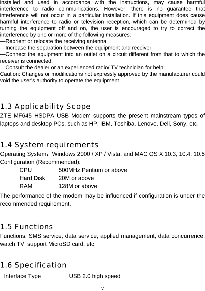  7installed and used in accordance with the instructions, may cause harmful interference to radio communications. However, there is no guarantee that interference will not occur in a particular installation. If this equipment does cause harmful interference to radio or television reception, which can be determined by turning the equipment off and on, the user is encouraged to try to correct the interference by one or more of the following measures: —Reorient or relocate the receiving antenna. —Increase the separation between the equipment and receiver. —Connect the equipment into an outlet on a circuit different from that to which the receiver is connected. —Consult the dealer or an experienced radio/ TV technician for help. Caution: Changes or modifications not expressly approved by the manufacturer could void the user’s authority to operate the equipment.   1.3 Applicability Scope ZTE MF645 HSDPA USB Modem supports the present mainstream types of laptops and desktop PCs, such as HP, IBM, Toshiba, Lenovo, Dell, Sony, etc.  1.4 System requirements Operating System：Windows 2000 / XP / Vista, and MAC OS X 10.3, 10.4, 10.5 Configuration (Recommended): CPU  500MHz Pentium or above Hard Disk  20M or above RAM   128M or above The performance of the modem may be influenced if configuration is under the recommended requirement.  1.5 Functions Functions: SMS service, data service, applied management, data concurrence, watch TV, support MicroSD card, etc.  1.6 Specification Interface Type  USB 2.0 high speed 