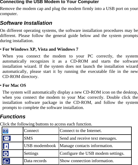 Connecting the USB Modem to Your Computer Remove the modem cap and plug the modem firmly into a USB port on your computer. Software Installation On different operating systems, the software installation procedures may be different. Please follow the general guide below and the system prompts during installation. • For Windows XP, Vista and Windows 7 When you connect the modem to your PC correctly, the system automatically recognizes it as a CD-ROM and starts the software installation wizard. If the system does not launch the installation wizard automatically, please start it by running the executable file in the new CD-ROM directory. • For Mac OS The system will automatically display a new CD-ROM icon on the desktop, when you connect the modem to your Mac correctly. Double click the installation software package in the CD-ROM, and follow the system prompts to complete the software installation. Functions Click the following buttons to access each function.  Connect  Connect to the Internet.  SMS  Send and receive text messages. USB modembook Manage contacts information. Settings  Configure the USB modem settings. Data records  Show connection information.  