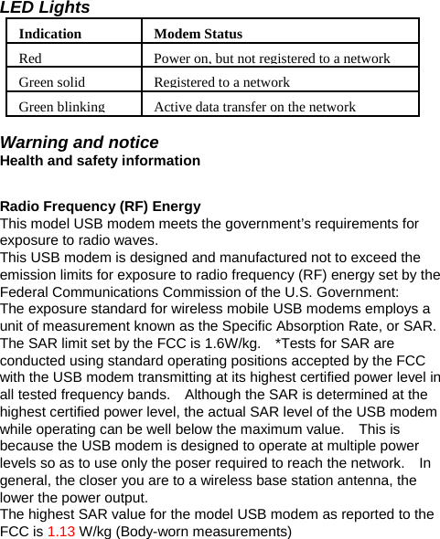 LED Lights IndicationModem StatusRed Power on, but not registered to a networkGreen solid Registered to a networkGreen blinking  Active data transfer on the network Warning and notice Health and safety information  Radio Frequency (RF) Energy This model USB modem meets the government’s requirements for exposure to radio waves. This USB modem is designed and manufactured not to exceed the emission limits for exposure to radio frequency (RF) energy set by the Federal Communications Commission of the U.S. Government: The exposure standard for wireless mobile USB modems employs a unit of measurement known as the Specific Absorption Rate, or SAR.   The SAR limit set by the FCC is 1.6W/kg.    *Tests for SAR are conducted using standard operating positions accepted by the FCC with the USB modem transmitting at its highest certified power level in all tested frequency bands.    Although the SAR is determined at the highest certified power level, the actual SAR level of the USB modem while operating can be well below the maximum value.    This is because the USB modem is designed to operate at multiple power levels so as to use only the poser required to reach the network.    In general, the closer you are to a wireless base station antenna, the lower the power output. The highest SAR value for the model USB modem as reported to the FCC is 1.13 W/kg (Body-worn measurements) 