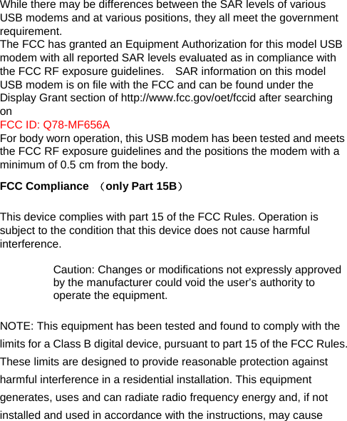 While there may be differences between the SAR levels of various USB modems and at various positions, they all meet the government requirement. The FCC has granted an Equipment Authorization for this model USB modem with all reported SAR levels evaluated as in compliance with the FCC RF exposure guidelines.    SAR information on this model USB modem is on file with the FCC and can be found under the Display Grant section of http://www.fcc.gov/oet/fccid after searching on  FCC ID: Q78-MF656A For body worn operation, this USB modem has been tested and meets the FCC RF exposure guidelines and the positions the modem with a minimum of 0.5 cm from the body.   FCC Compliance  （only Part 15B）  This device complies with part 15 of the FCC Rules. Operation is subject to the condition that this device does not cause harmful interference.  Caution: Changes or modifications not expressly approved by the manufacturer could void the user’s authority to operate the equipment.  NOTE: This equipment has been tested and found to comply with the limits for a Class B digital device, pursuant to part 15 of the FCC Rules. These limits are designed to provide reasonable protection against harmful interference in a residential installation. This equipment generates, uses and can radiate radio frequency energy and, if not installed and used in accordance with the instructions, may cause 