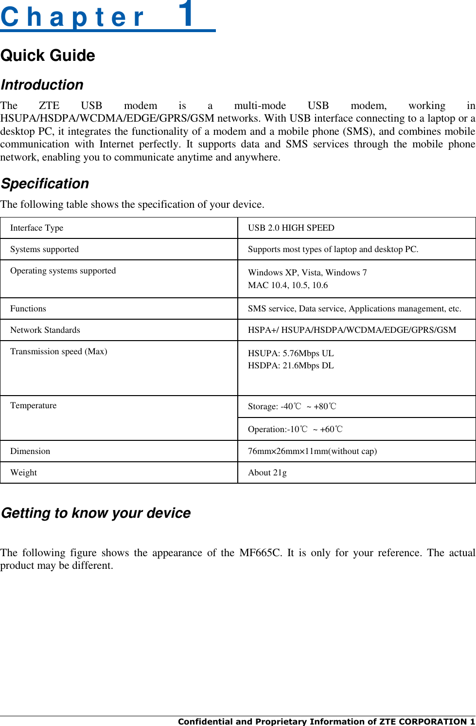  Confidential and Proprietary Information of ZTE CORPORATION 1    C h a p t e r    1   Quick Guide Introduction The  ZTE  USB  modem  is  a  multi-mode  USB  modem,  working  in HSUPA/HSDPA/WCDMA/EDGE/GPRS/GSM networks. With USB interface connecting to a laptop or a desktop PC, it integrates the functionality of a modem and a mobile phone (SMS), and combines mobile communication  with  Internet  perfectly.  It  supports  data  and  SMS  services  through  the  mobile  phone network, enabling you to communicate anytime and anywhere. Specification The following table shows the specification of your device. Interface Type USB 2.0 HIGH SPEED Systems supported Supports most types of laptop and desktop PC. Operating systems supported Windows XP, Vista, Windows 7 MAC 10.4, 10.5, 10.6 Functions SMS service, Data service, Applications management, etc. Network Standards HSPA+/ HSUPA/HSDPA/WCDMA/EDGE/GPRS/GSM Transmission speed (Max) HSUPA: 5.76Mbps UL HSDPA: 21.6Mbps DL Temperature Storage: -40℃  ~ +80℃ Operation:-10℃  ~ +60℃ Dimension 76mm×26mm×11mm(without cap) Weight About 21g   Getting to know your device  The  following  figure  shows  the  appearance  of  the  MF665C.  It  is  only  for  your  reference.  The  actual product may be different. 