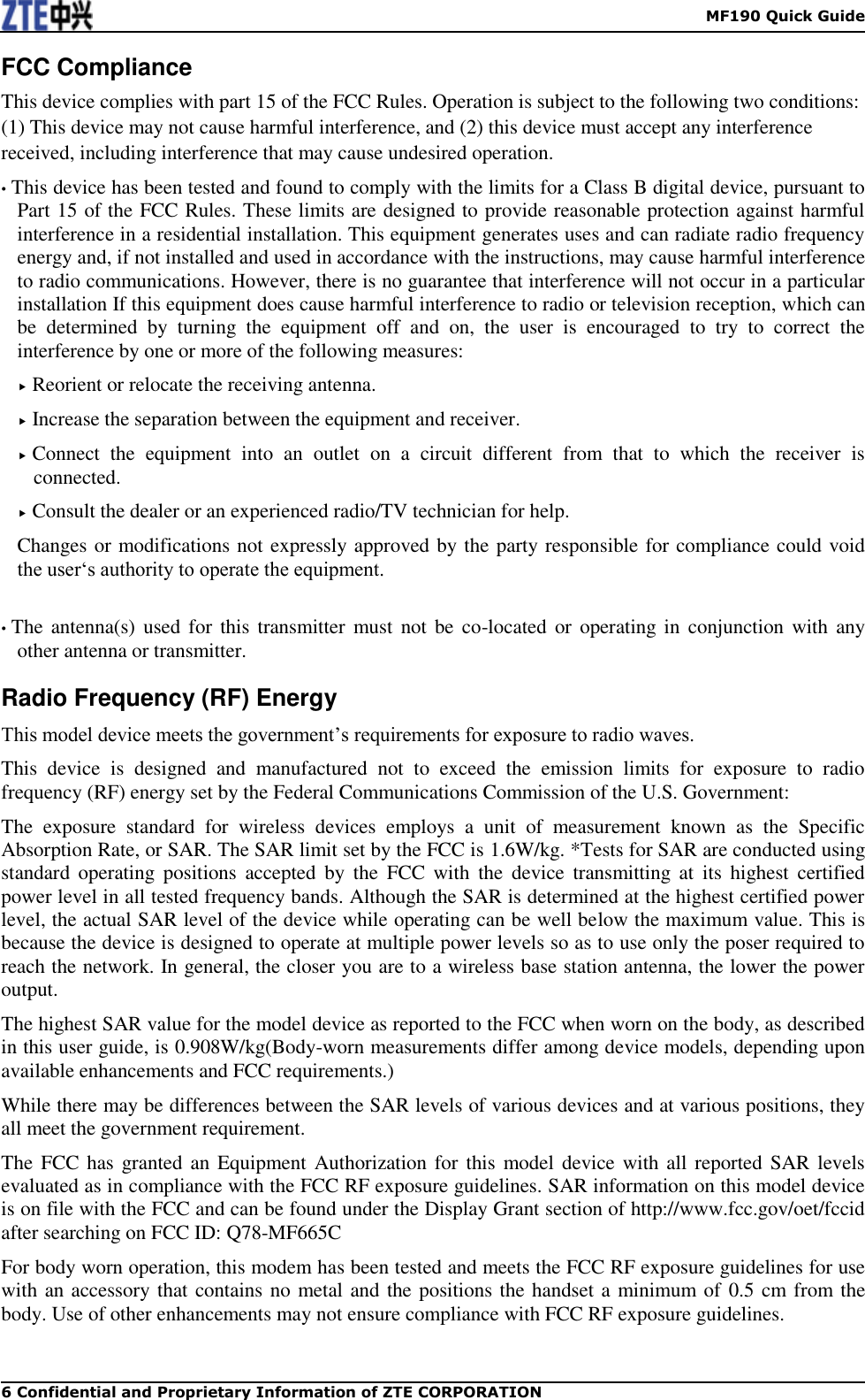    MF190 Quick Guide 6 Confidential and Proprietary Information of ZTE CORPORATION FCC Compliance This device complies with part 15 of the FCC Rules. Operation is subject to the following two conditions: (1) This device may not cause harmful interference, and (2) this device must accept any interference received, including interference that may cause undesired operation. • This device has been tested and found to comply with the limits for a Class B digital device, pursuant to Part 15 of the FCC Rules. These limits are designed to provide reasonable protection against harmful interference in a residential installation. This equipment generates uses and can radiate radio frequency energy and, if not installed and used in accordance with the instructions, may cause harmful interference to radio communications. However, there is no guarantee that interference will not occur in a particular installation If this equipment does cause harmful interference to radio or television reception, which can be  determined  by  turning  the  equipment  off  and  on,  the  user  is  encouraged  to  try  to  correct  the interference by one or more of the following measures:  Reorient or relocate the receiving antenna.  Increase the separation between the equipment and receiver.  Connect  the  equipment  into  an  outlet  on  a  circuit  different  from  that  to  which  the  receiver  is connected.  Consult the dealer or an experienced radio/TV technician for help. Changes or modifications not expressly approved by the party responsible for compliance could void the user‘s authority to operate the equipment.  • The antenna(s)  used for this  transmitter must  not be co-located or  operating in conjunction with  any other antenna or transmitter. Radio Frequency (RF) Energy This model device meets the government’s requirements for exposure to radio waves. This  device  is  designed  and  manufactured  not  to  exceed  the  emission  limits  for  exposure  to  radio frequency (RF) energy set by the Federal Communications Commission of the U.S. Government: The  exposure  standard  for  wireless  devices  employs  a  unit  of  measurement  known  as  the  Specific Absorption Rate, or SAR. The SAR limit set by the FCC is 1.6W/kg. *Tests for SAR are conducted using standard  operating  positions  accepted  by  the  FCC  with  the  device  transmitting  at  its  highest  certified power level in all tested frequency bands. Although the SAR is determined at the highest certified power level, the actual SAR level of the device while operating can be well below the maximum value. This is because the device is designed to operate at multiple power levels so as to use only the poser required to reach the network. In general, the closer you are to a wireless base station antenna, the lower the power output. The highest SAR value for the model device as reported to the FCC when worn on the body, as described in this user guide, is 0.908W/kg(Body-worn measurements differ among device models, depending upon available enhancements and FCC requirements.) While there may be differences between the SAR levels of various devices and at various positions, they all meet the government requirement. The FCC has  granted an Equipment Authorization for this  model device with all reported SAR levels evaluated as in compliance with the FCC RF exposure guidelines. SAR information on this model device is on file with the FCC and can be found under the Display Grant section of http://www.fcc.gov/oet/fccid after searching on FCC ID: Q78-MF665C For body worn operation, this modem has been tested and meets the FCC RF exposure guidelines for use with an accessory that contains no metal and the positions the handset a minimum of 0.5 cm from the body. Use of other enhancements may not ensure compliance with FCC RF exposure guidelines.  