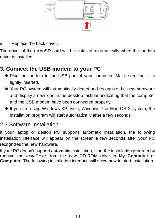  10    Replace the back cover. The driver of the microSD card will be installed automatically when the modem driver is installed.  3. Connect the USB modem to your PC  Plug the modem to the USB port of your computer. Make sure that it is tightly inserted.  Your PC system will automatically detect and recognize the new hardware and display a new icon in the desktop taskbar, indicating that the computer and the USB modem have been connected properly.    If you are using Windows XP, Vista, Windows 7 or Mac OS X system, the installation program will start automatically after a few seconds. 2.3 Software Installation If your laptop or destop PC supports automatic installation, the following installation interface will appear on the screen a few seconds after your PC recognizes the new hardware. If your PC doesn’t support automatic installation, start the installation program by running the Install.exe  from the new  CD-ROM drive in My Computer or Computer. The following installation interface will show how to start installation.    
