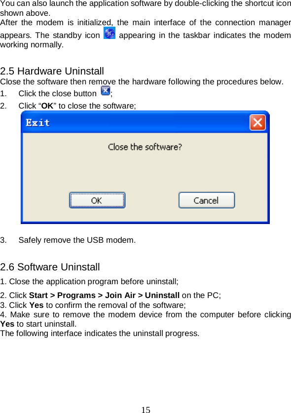  15 You can also launch the application software by double-clicking the shortcut icon shown above. After  the  modem  is  initialized,  the  main interface of the connection manager appears. The standby icon   appearing in the taskbar indicates the modem working normally.  2.5 Hardware Uninstall Close the software then remove the hardware following the procedures below.   1.  Click the close button  ;   2.  Click “OK” to close the software;   3.  Safely remove the USB modem.  2.6 Software Uninstall 1. Close the application program before uninstall; 2. Click Start &gt; Programs &gt; Join Air &gt; Uninstall on the PC; 3. Click Yes to confirm the removal of the software; 4. Make sure to remove the modem device from the computer before clicking Yes to start uninstall.   The following interface indicates the uninstall progress. 