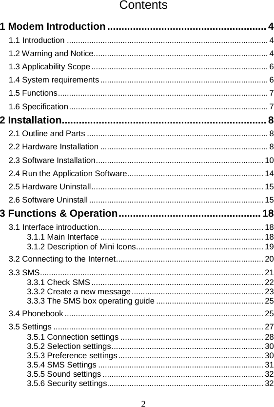  2 Contents 1 Modem Introduction   ........................................................ 41.1 Introduction   .......................................................................................... 41.2 Warning and Notice  .............................................................................. 41.3 Applicability Scope   ............................................................................... 61.4 System requirements   ........................................................................... 61.5 Functions   .............................................................................................. 71.6 Specification   ......................................................................................... 72 Installation   ........................................................................ 82.1 Outline and Parts   ................................................................................. 82.2 Hardware Installation   ........................................................................... 82.3 Software Installation   ........................................................................... 102.4 Run the Application Software  ............................................................. 142.5 Hardware Uninstall   ............................................................................. 152.6 Software Uninstall   .............................................................................. 153 Functions &amp; Operation   .................................................. 183.1 Interface introduction  .......................................................................... 183.1.1 Main Interface   ......................................................................... 183.1.2 Description of Mini Icons   ......................................................... 193.2 Connecting to the Internet   .................................................................. 203.3 SMS   .................................................................................................... 213.3.1 Check SMS   ............................................................................. 223.3.2 Create a new message   ........................................................... 233.3.3 The SMS box operating guide   ................................................ 253.4 Phonebook   ......................................................................................... 253.5 Settings   .............................................................................................. 273.5.1 Connection settings   ................................................................ 283.5.2 Selection settings   .................................................................... 303.5.3 Preference settings   ................................................................. 303.5.4 SMS Settings   .......................................................................... 313.5.5 Sound settings   ........................................................................ 323.5.6 Security settings  ...................................................................... 32