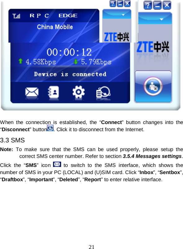  21    When the connection is established, the “Connect” button changes into the “Disconnect” button . Click it to disconnect from the Internet. 3.3 SMS Note: To  make sure that the SMS can be used properly, please  setup the correct SMS center number. Refer to section 3.5.4 Messages settings. Click the “SMS”  icon   to switch to the SMS interface, which shows  the number of SMS in your PC (LOCAL) and (U)SIM card. Click “Inbox”, “Sentbox”, “Draftbox”, “Important”, “Deleted”, “Report” to enter relative interface. 