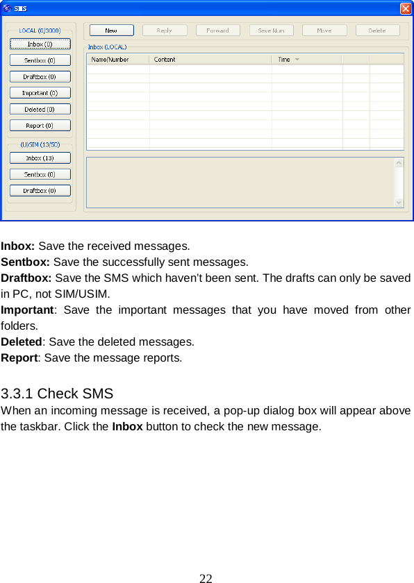  22   Inbox: Save the received messages. Sentbox: Save the successfully sent messages. Draftbox: Save the SMS which haven’t been sent. The drafts can only be saved in PC, not SIM/USIM. Important: Save the important messages that you have moved from other folders. Deleted: Save the deleted messages. Report: Save the message reports.  3.3.1 Check SMS When an incoming message is received, a pop-up dialog box will appear above the taskbar. Click the Inbox button to check the new message. 