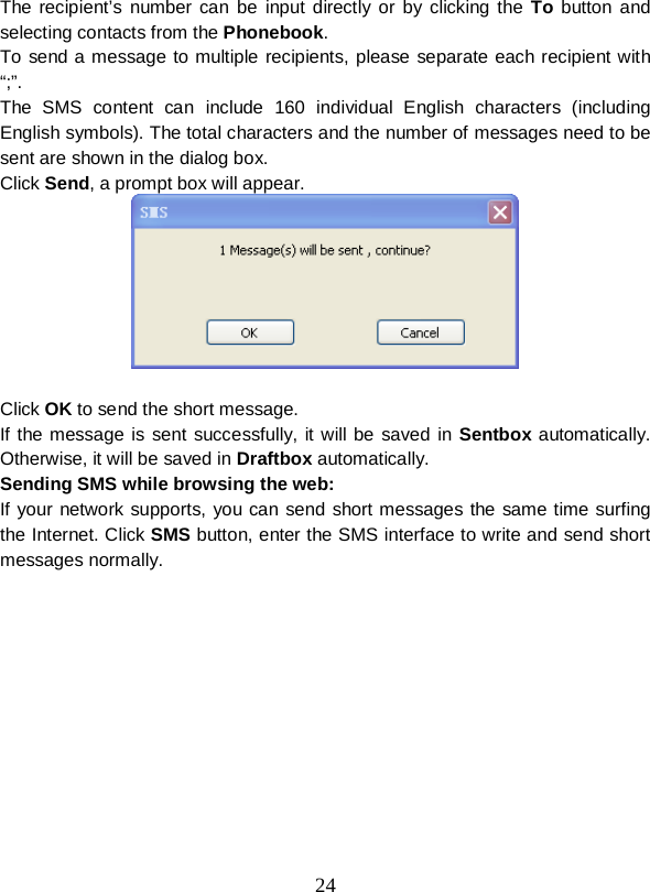  24  The recipient’s number can be input directly or by clicking the To button and selecting contacts from the Phonebook. To send a message to multiple recipients, please separate each recipient with “;”. The SMS content can include 160 individual English characters (including English symbols). The total characters and the number of messages need to be sent are shown in the dialog box. Click Send, a prompt box will appear.   Click OK to send the short message. If the message is sent successfully, it will be saved in Sentbox automatically. Otherwise, it will be saved in Draftbox automatically. Sending SMS while browsing the web: If your network supports, you can send short messages the same time surfing the Internet. Click SMS button, enter the SMS interface to write and send short messages normally. 