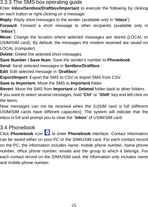  25 3.3.3 The SMS box operating guide Enter  Inbox/Sentbox/Draftbox/Important to execute the following by clicking on each button or right-clicking on a message: Reply: Reply short messages to the sender (available only in “Inbox”). Forward: Forward a short message to other recipients (available only in “Inbox”). Move:  Change the location  where selected messages are stored (LOCAL or USIM/SIM card). By default, the messages the modem received are saved on LOCAL (computer). Delete: Delete the selected short messages. Save Number / Save Num: Save the sender’s number to Phonebook. Send: Send selected messages in Sentbox/Draftbox. Edit: Edit selected message in “Draftbox”. Export/Import: Export the SMS to CSV or import SMS from CSV. Save to Important: Move the SMS to Important folder. Revert: Move the SMS from Important or Deleted folder back to other folders. If you want to select several messages, hold “Ctrl” or “Shift” key and left-click on the items. New messages  can not be received when the (U)SIM card is full  (different USIM/SIM cards have different capacities).  The system will indicate that  the inbox is full and prompt you to clear the “Inbox” of USIM/SIM card. 3.4 Phonebook Click Phonebook icon   to enter Phonebook interface. Contact information can be saved either on your PC or the SIM/USIM card. For each contact record on the PC, the information includes name, mobile phone number, home phone number, office phone number, emails and the group to which it belongs. For each contact record on the SIM/USIM card, the information only includes name and mobile phone number. 