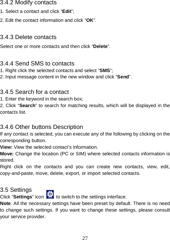  27 3.4.2 Modify contacts 1. Select a contact and click “Edit”; 2. Edit the contact information and click “OK”.  3.4.3 Delete contacts Select one or more contacts and then click “Delete”.  3.4.4 Send SMS to contacts 1. Right click the selected contacts and select “SMS”; 2. Input message content in the new window and click “Send”.  3.4.5 Search for a contact 1. Enter the keyword in the search box; 2. Click “Search” to search for matching results, which will be displayed in the contacts list.  3.4.6 Other buttons Description If any contact is selected, you can execute any of the following by clicking on the corresponding button. View: View the selected contact’s information. Move: Change the location (PC or SIM) where selected contacts information is stored. Right click on the contacts  and you can create new contacts, view, edit, copy-and-paste, move, delete, export, or import selected contacts.  3.5 Settings Click “Settings” icon    to switch to the settings interface. Note: All the necessary settings have been preset by default. There is no need to change such settings.  If you want to change these settings, please consult your service provider. 