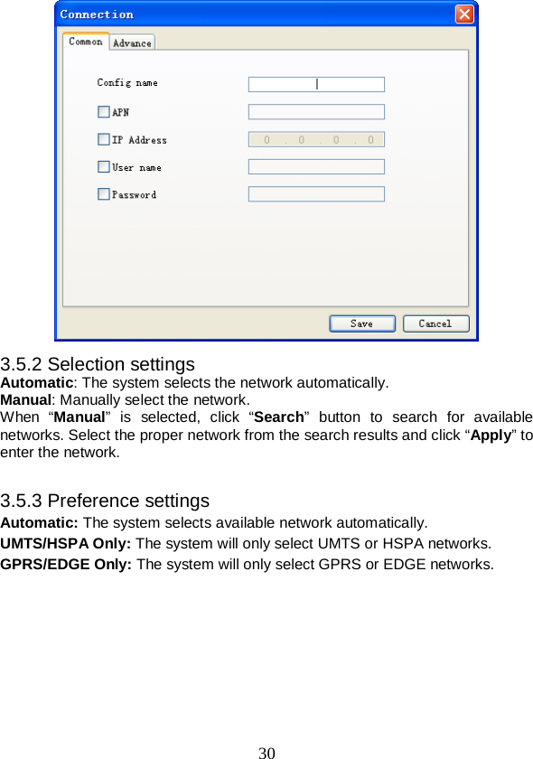  30  3.5.2 Selection settings Automatic: The system selects the network automatically. Manual: Manually select the network. When “Manual” is selected, click “Search” button to search for available networks. Select the proper network from the search results and click “Apply” to enter the network.  3.5.3 Preference settings Automatic: The system selects available network automatically. UMTS/HSPA Only: The system will only select UMTS or HSPA networks. GPRS/EDGE Only: The system will only select GPRS or EDGE networks. 