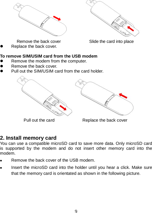  9         Remove the back cover              Slide the card into place  Replace the back cover.  To remove SIM/USIM card from the USB modem  Remove the modem from the computer.  Remove the back cover.  Pull out the SIM/USIM card from the card holder.  Pull out the card             Replace the back cover   2. Install memory card   You can use a compatible microSD card to save more data. Only microSD card is supported by the modem and do not insert  other memory card into the modem.  Remove the back cover of the USB modem.    Insert the microSD card into the holder until you hear a click. Make sure that the memory card is orientated as shown in the following picture. 