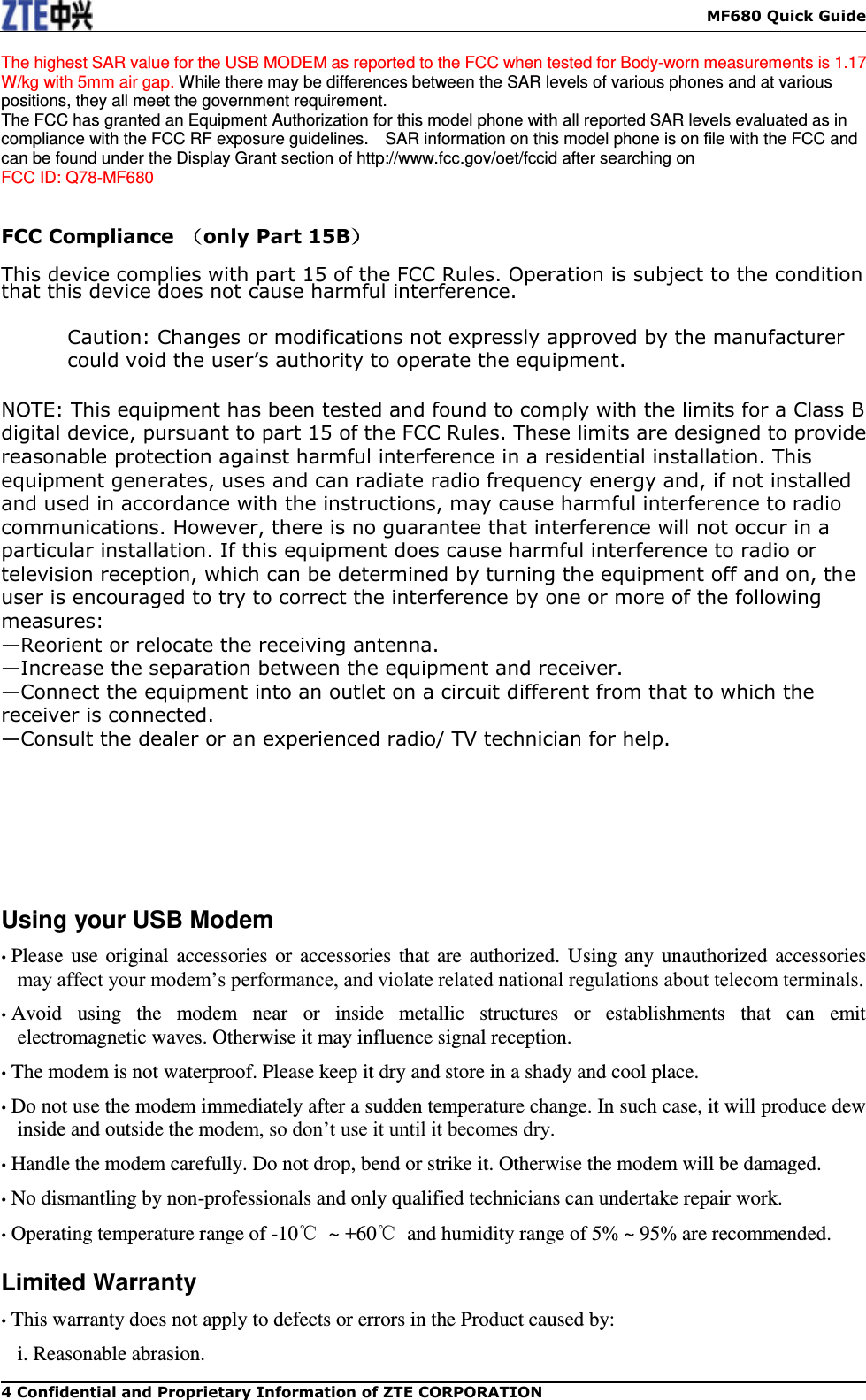    MF680 Quick Guide 4 Confidential and Proprietary Information of ZTE CORPORATION The highest SAR value for the USB MODEM as reported to the FCC when tested for Body-worn measurements is 1.17 W/kg with 5mm air gap. While there may be differences between the SAR levels of various phones and at various positions, they all meet the government requirement. The FCC has granted an Equipment Authorization for this model phone with all reported SAR levels evaluated as in compliance with the FCC RF exposure guidelines.    SAR information on this model phone is on file with the FCC and can be found under the Display Grant section of http://www.fcc.gov/oet/fccid after searching on   FCC ID: Q78-MF680   FCC Compliance  （only Part 15B）  This device complies with part 15 of the FCC Rules. Operation is subject to the condition that this device does not cause harmful interference.  Caution: Changes or modifications not expressly approved by the manufacturer could void the user’s authority to operate the equipment.  NOTE: This equipment has been tested and found to comply with the limits for a Class B digital device, pursuant to part 15 of the FCC Rules. These limits are designed to provide reasonable protection against harmful interference in a residential installation. This equipment generates, uses and can radiate radio frequency energy and, if not installed and used in accordance with the instructions, may cause harmful interference to radio communications. However, there is no guarantee that interference will not occur in a particular installation. If this equipment does cause harmful interference to radio or television reception, which can be determined by turning the equipment off and on, the user is encouraged to try to correct the interference by one or more of the following measures: —Reorient or relocate the receiving antenna. —Increase the separation between the equipment and receiver. —Connect the equipment into an outlet on a circuit different from that to which the receiver is connected. —Consult the dealer or an experienced radio/ TV technician for help.        Using your USB Modem • Please use original accessories or accessories that are authorized. Using any unauthorized accessories may affect your modem’s performance, and violate related national regulations about telecom terminals. • Avoid  using  the  modem  near  or  inside  metallic  structures  or  establishments  that  can  emit electromagnetic waves. Otherwise it may influence signal reception. • The modem is not waterproof. Please keep it dry and store in a shady and cool place. • Do not use the modem immediately after a sudden temperature change. In such case, it will produce dew inside and outside the modem, so don’t use it until it becomes dry. • Handle the modem carefully. Do not drop, bend or strike it. Otherwise the modem will be damaged. • No dismantling by non-professionals and only qualified technicians can undertake repair work. • Operating temperature range of -10℃  ~ +60℃  and humidity range of 5% ~ 95% are recommended. Limited Warranty • This warranty does not apply to defects or errors in the Product caused by: i. Reasonable abrasion. 