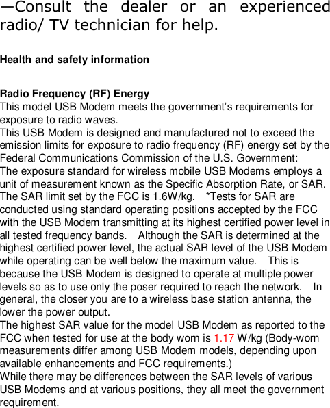 —Consult  the  dealer  or  an  experienced radio/ TV technician for help.  Health and safety information  Radio Frequency (RF) Energy This model USB Modem meets the government’s requirements for exposure to radio waves. This USB Modem is designed and manufactured not to exceed the emission limits for exposure to radio frequency (RF) energy set by the Federal Communications Commission of the U.S. Government: The exposure standard for wireless mobile USB Modems employs a unit of measurement known as the Specific Absorption Rate, or SAR.   The SAR limit set by the FCC is 1.6W/kg.    *Tests for SAR are conducted using standard operating positions accepted by the FCC with the USB Modem transmitting at its highest certified power level in all tested frequency bands.    Although the SAR is determined at the highest certified power level, the actual SAR level of the USB Modem while operating can be well below the maximum value.    This is because the USB Modem is designed to operate at multiple power levels so as to use only the poser required to reach the network.    In general, the closer you are to a wireless base station antenna, the lower the power output. The highest SAR value for the model USB Modem as reported to the FCC when tested for use at the body worn is 1.17 W/kg (Body-worn measurements differ among USB Modem models, depending upon available enhancements and FCC requirements.) While there may be differences between the SAR levels of various USB Modems and at various positions, they all meet the government requirement. 