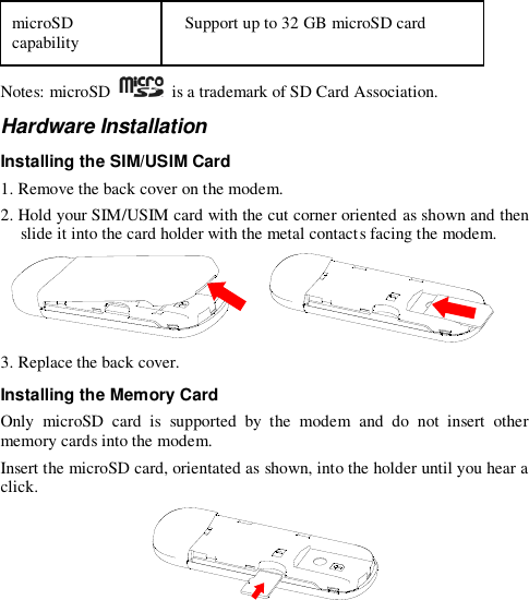  microSD capability Support up to 32 GB microSD card  Notes: microSD    is a trademark of SD Card Association. Hardware Installation Installing the SIM/USIM Card 1. Remove the back cover on the modem. 2. Hold your SIM/USIM card with the cut corner oriented as shown and then slide it into the card holder with the metal contacts facing the modem.     3. Replace the back cover. Installing the Memory Card Only  microSD  card  is  supported  by  the  modem  and  do  not  insert  other memory cards into the modem. Insert the microSD card, orientated as shown, into the holder until you hear a click.   