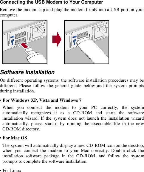 Connecting the USB Modem to Your Computer Remove the modem cap and plug the modem firmly into a USB port on your computer.  Software Installation On different operating systems, the software installation procedures may be different.  Please  follow  the  general  guide  below  and  the  system  prompts during installation. • For Windows XP, Vista and Windows 7 When  you  connect  the  modem  to  your  PC  correctly,  the  system automatically  recognizes  it  as  a  CD-ROM  and  starts  the  software installation  wizard.  If  the  system  does  not  launch  the  installation  wizard automatically,  please  start  it  by  running  the  executable  file  in  the  new CD-ROM directory. • For Mac OS The system will automatically display a new CD-ROM icon on the desktop, when  you  connect  the  modem  to  your  Mac  correctly.  Double  click  the installation  software  package  in  the  CD-ROM,  and  follow  the  system prompts to complete the software installation. • For Linux 