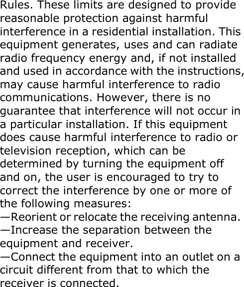  Rules. These limits are designed to provide reasonable protection against harmful interference in a residential installation. This equipment generates, uses and can radiate radio frequency energy and, if not installed and used in accordance with the instructions, may cause harmful interference to radio communications. However, there is no guarantee that interference will not occur in a particular installation. If this equipment does cause harmful interference to radio or television reception, which can be determined by turning the equipment off and on, the user is encouraged to try to correct the interference by one or more of the following measures: —Reorient or relocate the receiving antenna. —Increase the separation between the equipment and receiver. —Connect the equipment into an outlet on a circuit different from that to which the receiver is connected. 