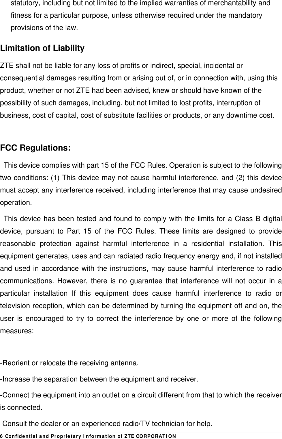 6 Confidential and Proprietary Information of ZTE CORPORATIONstatutory, including but not limited to the implied warranties of merchantability and fitness for a particular purpose, unless otherwise required under the mandatory provisions of the law. Limitation of Liability ZTE shall not be liable for any loss of profits or indirect, special, incidental or consequential damages resulting from or arising out of, or in connection with, using this product, whether or not ZTE had been advised, knew or should have known of the possibility of such damages, including, but not limited to lost profits, interruption of business, cost of capital, cost of substitute facilities or products, or any downtime cost.   FCC Regulations: This device complies with part 15 of the FCC Rules. Operation is subject to the following two conditions: (1) This device may not cause harmful interference, and (2) this device must accept any interference received, including interference that may cause undesired operation. This device has been tested and found to comply with the limits for a Class B digital device, pursuant to Part 15 of the FCC Rules. These limits are designed to provide reasonable protection against harmful interference in a residential installation. This equipment generates, uses and can radiated radio frequency energy and, if not installed and used in accordance with the instructions, may cause harmful interference to radio communications. However, there is no guarantee that interference will not occur in a particular installation If this equipment does cause harmful interference to radio or television reception, which can be determined by turning the equipment off and on, the user is encouraged to try to correct the interference by one or more of the following measures:  -Reorient or relocate the receiving antenna. -Increase the separation between the equipment and receiver. -Connect the equipment into an outlet on a circuit different from that to which the receiver is connected. -Consult the dealer or an experienced radio/TV technician for help. 