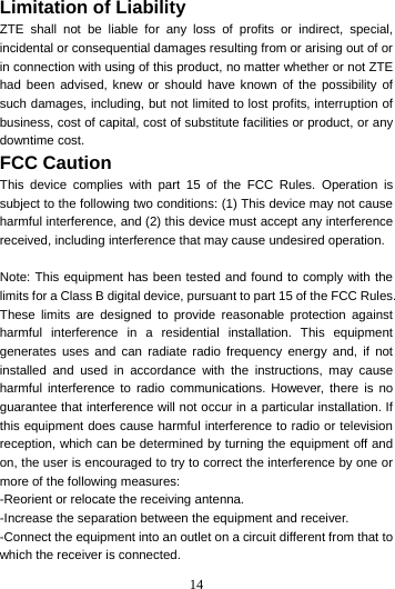 14  Limitation of Liability ZTE shall not be liable for any loss of profits or indirect, special, incidental or consequential damages resulting from or arising out of or in connection with using of this product, no matter whether or not ZTE had been advised, knew or should have known of the possibility of such damages, including, but not limited to lost profits, interruption of business, cost of capital, cost of substitute facilities or product, or any downtime cost. FCC Caution This device complies with part 15 of the FCC Rules. Operation is subject to the following two conditions: (1) This device may not cause harmful interference, and (2) this device must accept any interference received, including interference that may cause undesired operation.  Note: This equipment has been tested and found to comply with the limits for a Class B digital device, pursuant to part 15 of the FCC Rules. These limits are designed to provide reasonable protection against harmful interference in a residential installation. This equipment generates uses and can radiate radio frequency energy and, if not installed and used in accordance with the instructions, may cause harmful interference to radio communications. However, there is no guarantee that interference will not occur in a particular installation. If this equipment does cause harmful interference to radio or television reception, which can be determined by turning the equipment off and on, the user is encouraged to try to correct the interference by one or more of the following measures: -Reorient or relocate the receiving antenna. -Increase the separation between the equipment and receiver. -Connect the equipment into an outlet on a circuit different from that to which the receiver is connected. 
