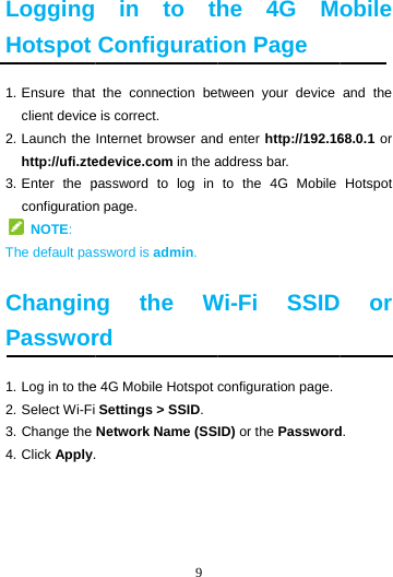  LoggingHotspot1. Ensure  thatclient device2. Launch the http://ufi.zte3. Enter  the pconfiguration NOTE:  The default pas ChanginPasswor1. Log in to the2. Select Wi-Fi3. Change the 4. Click Apply.    9  in to thConfigurati the connection bee is correct. Internet browser andedevice.com in the apassword to log in n page. ssword is admin. g the Wrd e 4G Mobile Hotspot  Settings &gt; SSID.Network Name (SS. he 4G Mon Page tween your device d enter http://192.16address bar. to the 4G Mobile Wi-Fi SSIDconfiguration page.ID) or the Passwordobile and the 68.0.1 or Hotspot  or d. 